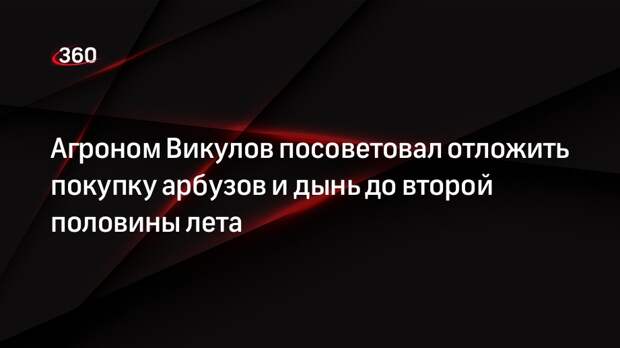Агроном Викулов посоветовал отложить покупку арбузов и дынь до второй половины лета