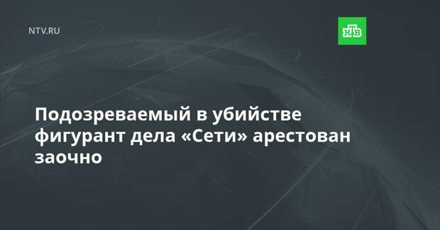 Подозреваемый в убийстве фигурант дела «Сети» арестован заочно