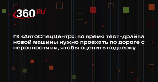 ГК «АвтоСпецЦентр»: во время тест-драйва новой машины нужно проехать по дороге с неровностями, чтобы оценить подвеску
