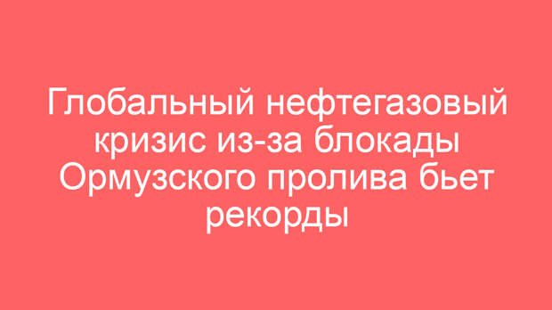 Глобальный нефтегазовый кризис из-за блокады Ормузского пролива бьет рекорды