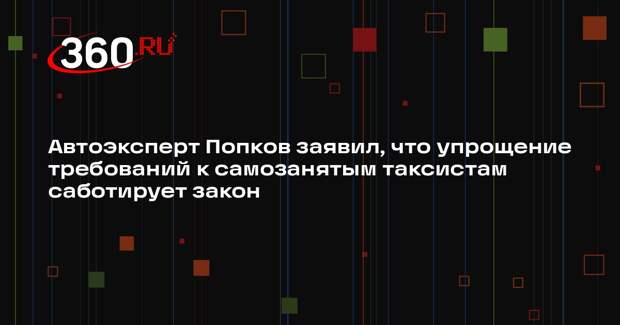 Автоэксперт Попков заявил, что упрощение требований к самозанятым таксистам саботирует закон