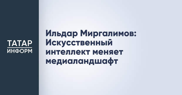 Ильдар Миргалимов: Искусственный интеллект меняет медиаландшафт