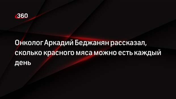 Онколог Аркадий Беджанян рассказал, сколько красного мяса можно есть каждый день