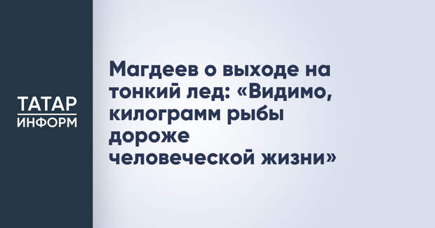 Магдеев о выходе на тонкий лед: «Видимо, килограмм рыбы дороже человеческой жизни»