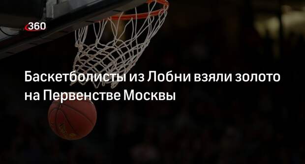 Баскетболисты из Лобни взяли золото на Первенстве Москвы