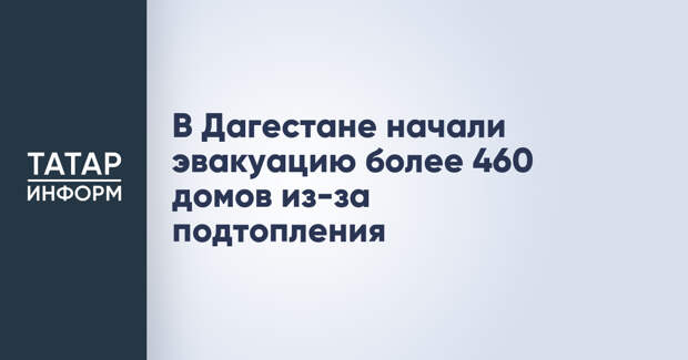 В Дагестане начали эвакуацию более 460 домов из-за подтопления