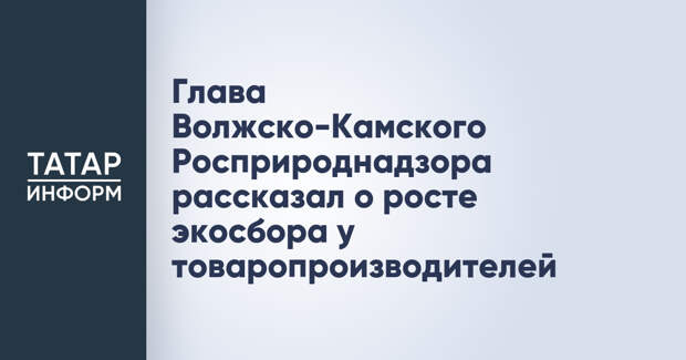 Глава Волжско-Камского Росприроднадзора рассказал о росте экосбора у товаропроизводителей