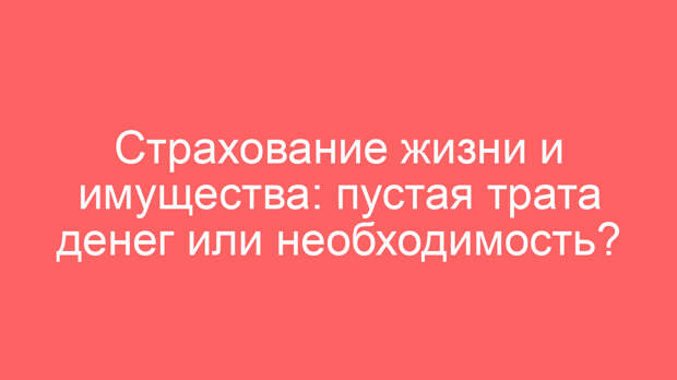 Страхование жизни и имущества: пустая трата денег или необходимость?