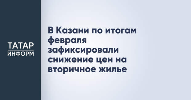 В Казани по итогам февраля зафиксировали снижение цен на вторичное жилье