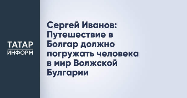 Сергей Иванов: Путешествие в Болгар должно погружать человека в мир Волжской Булгарии