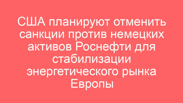 США планируют отменить санкции против немецких активов Роснефти для стабилизации энергетического рынка Европы