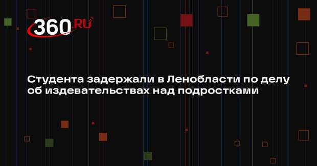 Студента задержали в Ленобласти по делу об издевательствах над подростками