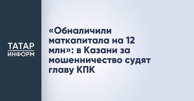 «Обналичили маткапитала на 12 млн»: в Казани за мошенничество судят главу КПК