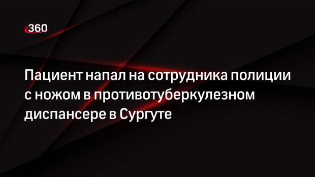 Пациент напал на сотрудника полиции с ножом в противотуберкулезном диспансере в Сургуте