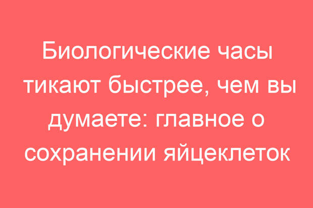 Биологические часы тикают быстрее, чем вы думаете: главное о сохранении яйцеклеток