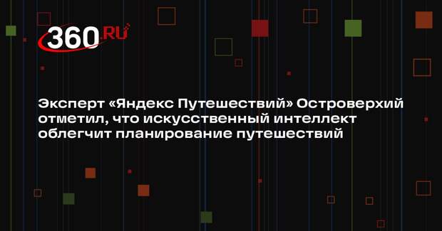 Эксперт «Яндекс Путешествий» Островерхий отметил, что искусственный интеллект облегчит планирование путешествий