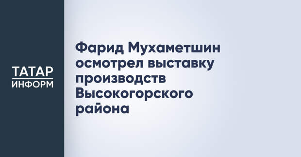 Фарид Мухаметшин осмотрел выставку производств Высокогорского района