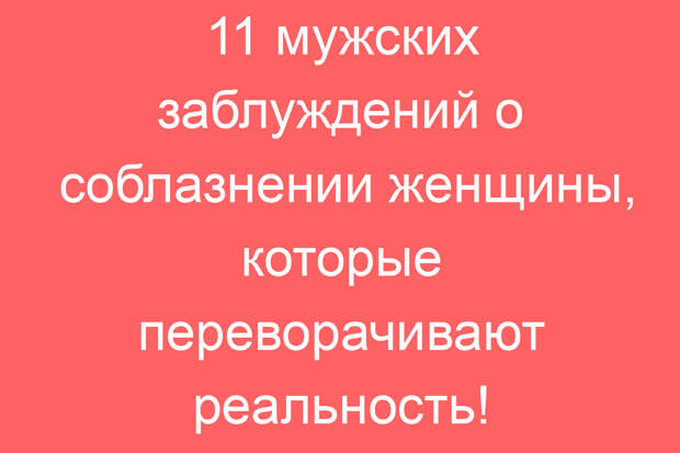 11 мужских заблуждений о соблазнении женщины, которые переворачивают реальность!