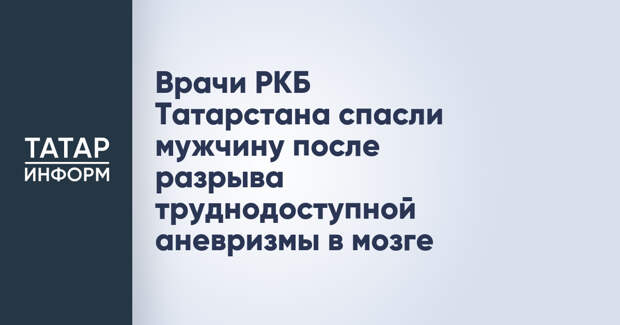 Врачи РКБ Татарстана спасли мужчину после разрыва труднодоступной аневризмы в мозге