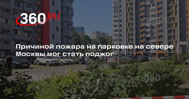 Причиной пожара на парковке на севере Москвы мог стать поджог