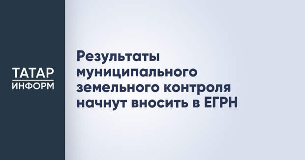 Результаты муниципального земельного контроля начнут вносить в ЕГРН