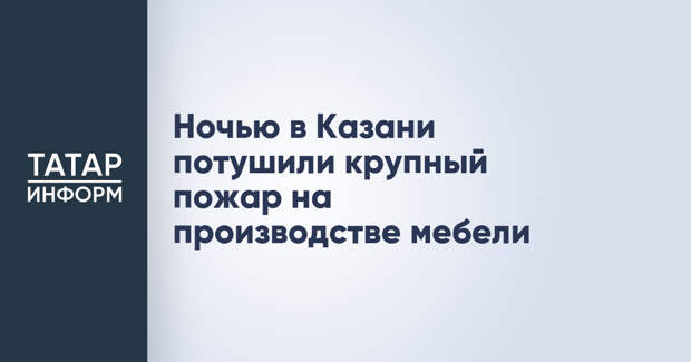 Ночью в Казани потушили крупный пожар на производстве мебели