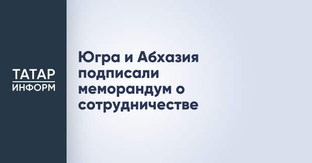 Югра и Абхазия подписали меморандум о сотрудничестве
