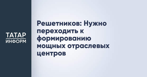 Решетников: Нужно переходить к формированию мощных отраслевых центров