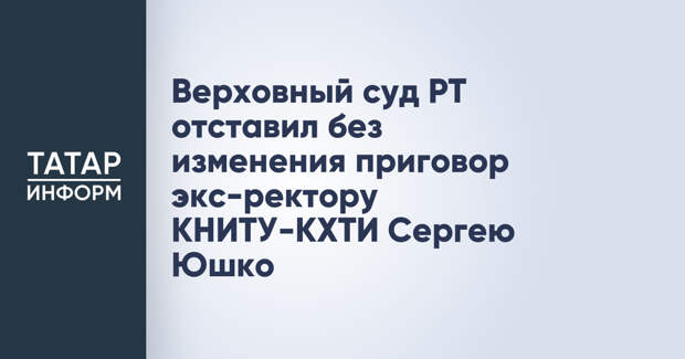 Верховный суд РТ отставил без изменения приговор экс-ректору КНИТУ-КХТИ Сергею Юшко