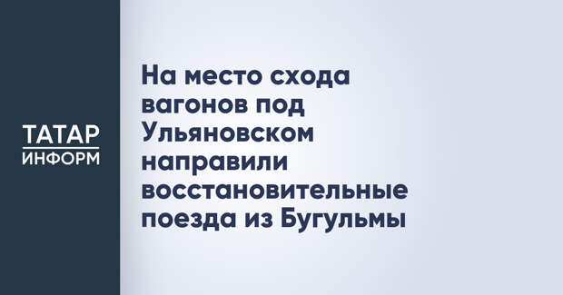На место схода вагонов под Ульяновском направили восстановительные поезда из Бугульмы