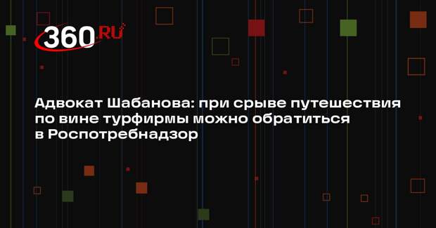 Адвокат Шабанова: при срыве путешествия по вине турфирмы можно обратиться в Роспотребнадзор