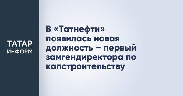 В «Татнефти» появилась новая должность – первый замгендиректора по капстроительству