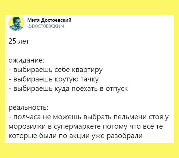 изображение: 25 лет. Ожидания: выбираешь себе квартиру, выбираешь себе крутую тачку. Выбираешь, куда поехать в отпуск. Реальность: полчаса не можешь выбрать пельмени, стоя у морозилки в супермаркете, потому что все те, которые были по акции, уже разобрали. #Прикол