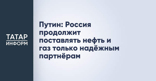 Путин: Россия продолжит поставлять нефть и газ только надёжным партнёрам