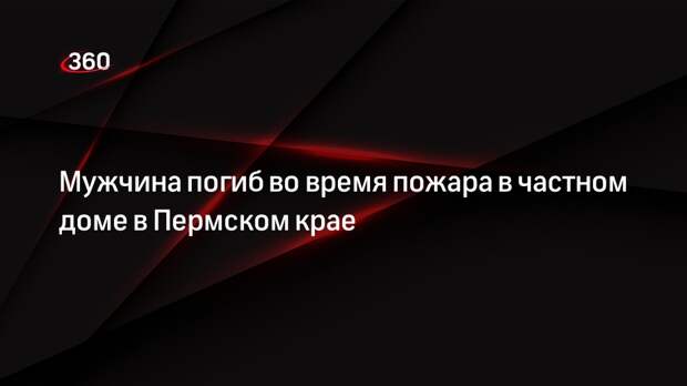 Мужчина погиб во время пожара в частном доме в Пермском крае