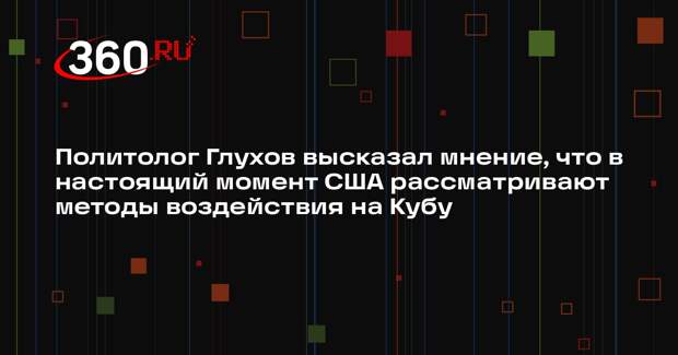 Политолог Глухов высказал мнение, что в настоящий момент США рассматривают методы воздействия на Кубу