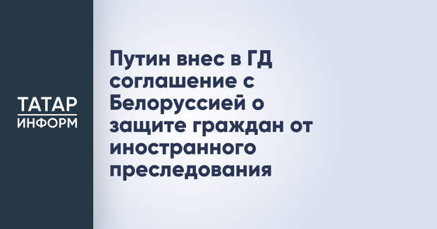Путин внес в ГД соглашение с Белоруссией о защите граждан от иностранного преследования