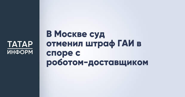 В Москве суд отменил штраф ГАИ в споре с роботом-доставщиком