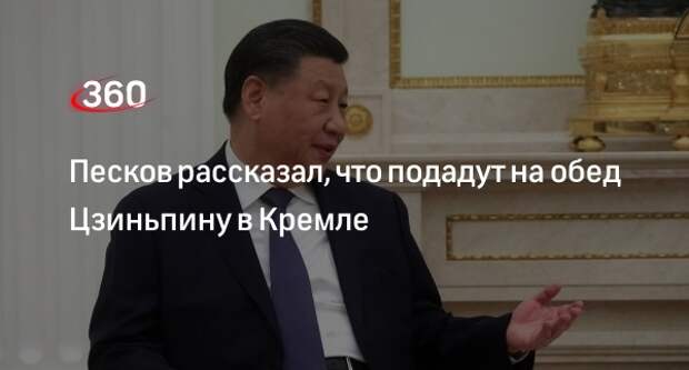 Представитель Кремля Песков: лидеру КНР Цзиньпину подадут на обед блюда русской кухни