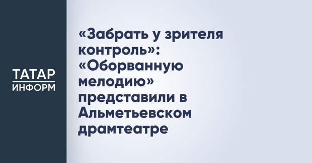 «Забрать у зрителя контроль»: «Оборванную мелодию» представили в Альметьевском драмтеатре