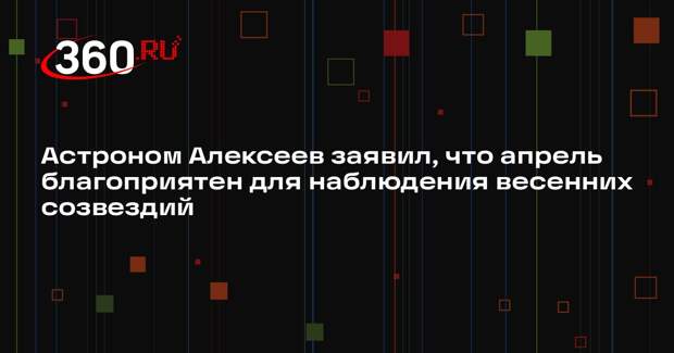 Астроном Алексеев заявил, что апрель благоприятен для наблюдения весенних созвездий