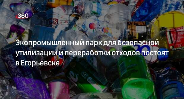 Экопромышленный парк для безопасной утилизации и переработки отходов построят в Егорьевске