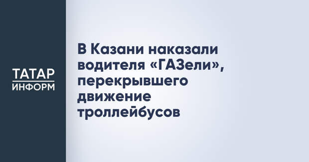 В Казани наказали водителя «ГАЗели», перекрывшего движение троллейбусов