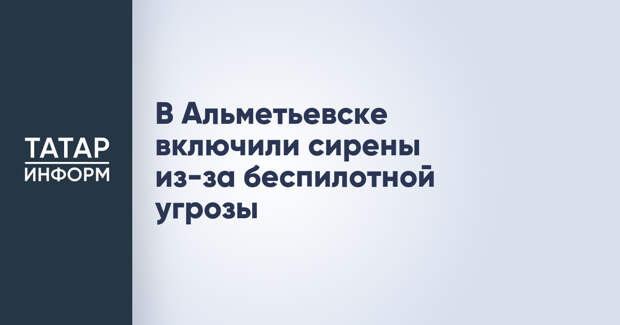 В Альметьевске включили сирены из-за беспилотной угрозы