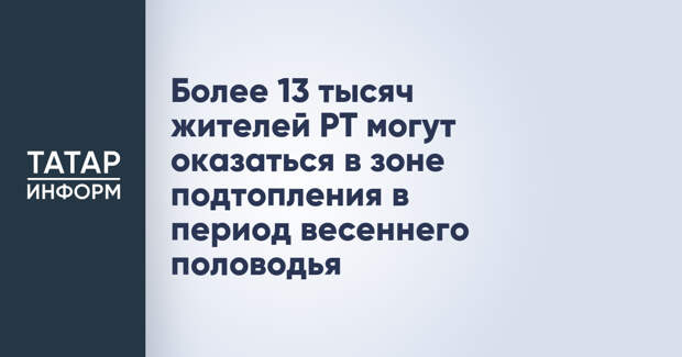 Более 13 тысяч жителей РТ могут оказаться в зоне подтопления в период весеннего половодья
