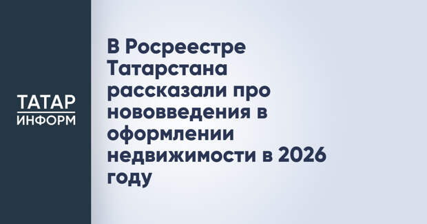 В Росреестре Татарстана рассказали про нововведения в оформлении недвижимости в 2026 году