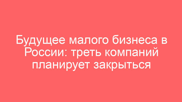 Будущее малого бизнеса в России: треть компаний планирует закрыться