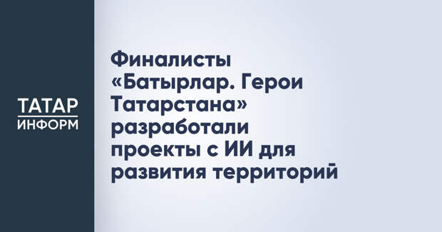 Финалисты «Батырлар. Герои Татарстана» разработали проекты с ИИ для развития территорий