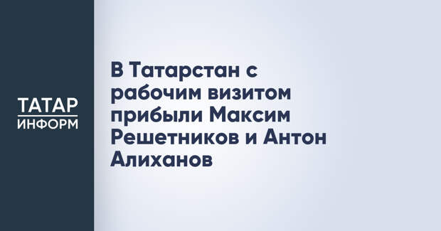 В Татарстан с рабочим визитом прибыли Максим Решетников и Антон Алиханов