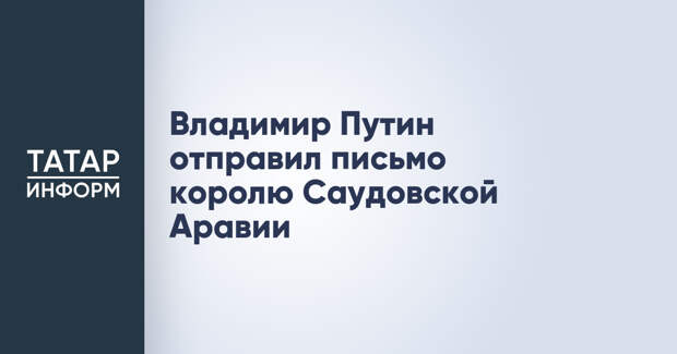 Владимир Путин отправил письмо королю Саудовской Аравии